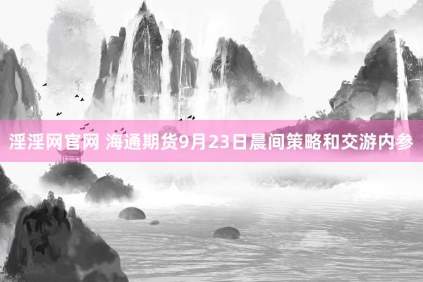 淫淫网官网 海通期货9月23日晨间策略和交游内参