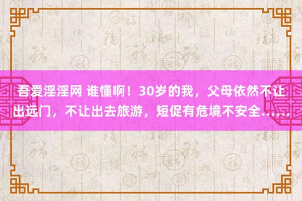 吾爱淫淫网 谁懂啊！30岁的我，父母依然不让出远门，不让出去旅游，短促有危境不安全……