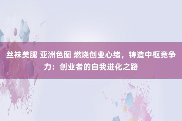 丝袜美腿 亚洲色图 燃烧创业心绪，铸造中枢竞争力：创业者的自我进化之路