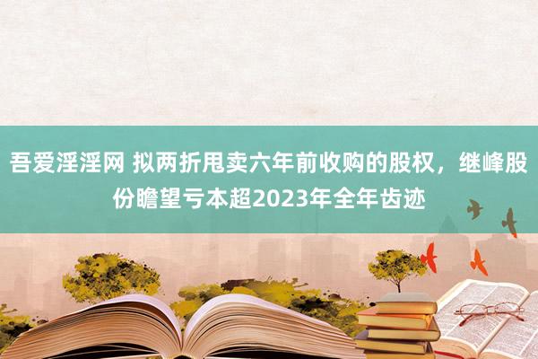 吾爱淫淫网 拟两折甩卖六年前收购的股权，继峰股份瞻望亏本超2023年全年齿迹