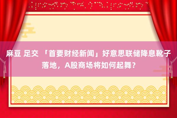 麻豆 足交 「首要财经新闻」好意思联储降息靴子落地，A股商场将如何起舞？