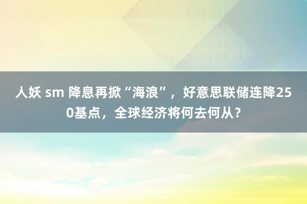 人妖 sm 降息再掀“海浪”，好意思联储连降250基点，全球经济将何去何从？