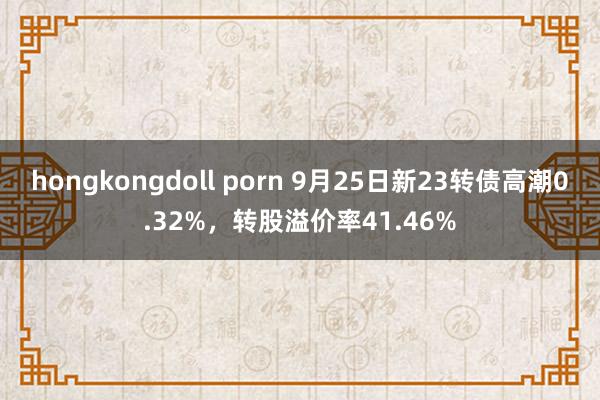 hongkongdoll porn 9月25日新23转债高潮0.32%，转股溢价率41.46%