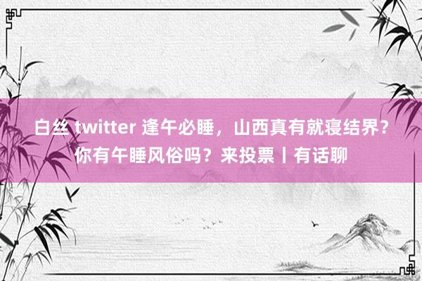 白丝 twitter 逢午必睡，山西真有就寝结界？你有午睡风俗吗？来投票丨有话聊