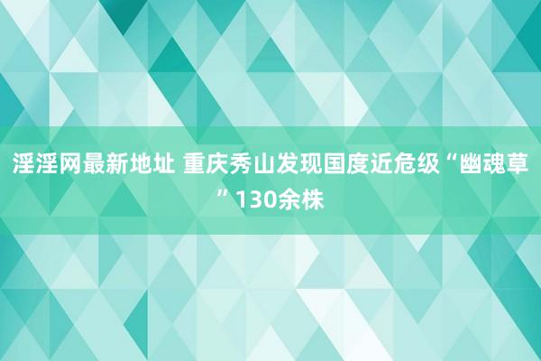 淫淫网最新地址 重庆秀山发现国度近危级“幽魂草”130余株