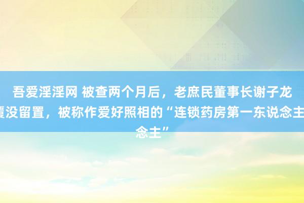 吾爱淫淫网 被查两个月后，老庶民董事长谢子龙覆没留置，被称作爱好照相的“连锁药房第一东说念主”