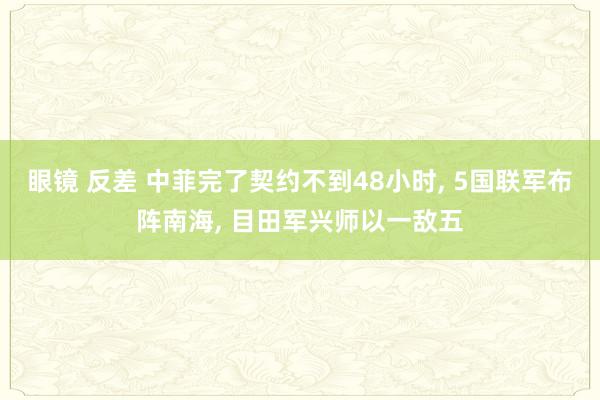 眼镜 反差 中菲完了契约不到48小时， 5国联军布阵南海， 目田军兴师以一敌五