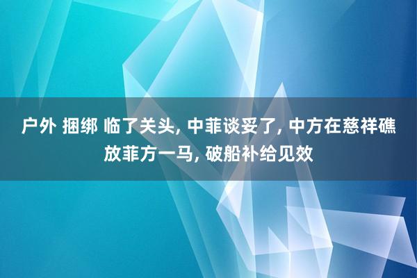 户外 捆绑 临了关头， 中菲谈妥了， 中方在慈祥礁放菲方一马， 破船补给见效