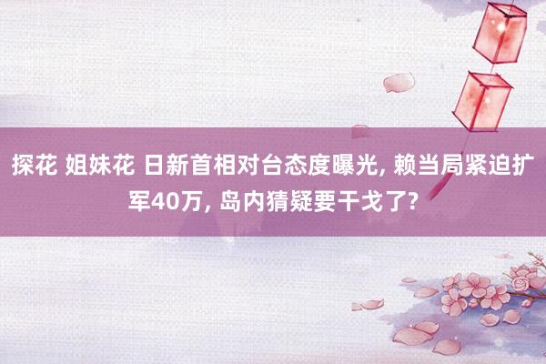 探花 姐妹花 日新首相对台态度曝光， 赖当局紧迫扩军40万， 岛内猜疑要干戈了?