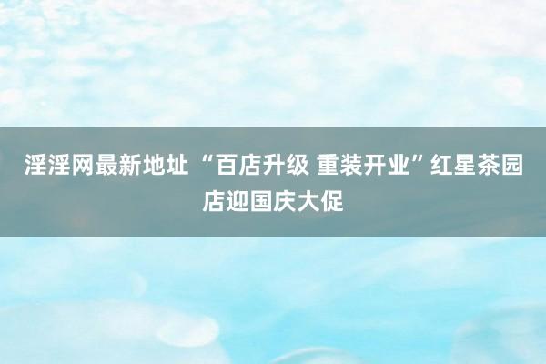 淫淫网最新地址 “百店升级 重装开业”红星茶园店迎国庆大促