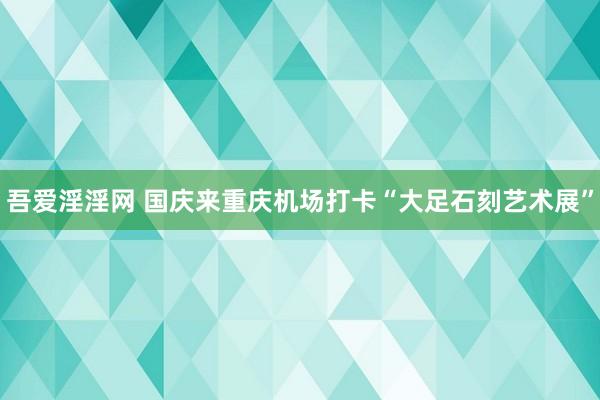 吾爱淫淫网 国庆来重庆机场打卡“大足石刻艺术展”