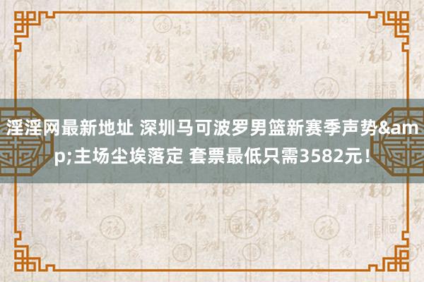 淫淫网最新地址 深圳马可波罗男篮新赛季声势&主场尘埃落定 套票最低只需3582元！