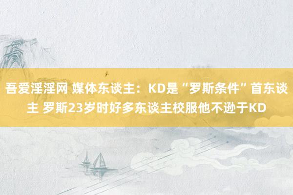 吾爱淫淫网 媒体东谈主：KD是“罗斯条件”首东谈主 罗斯23岁时好多东谈主校服他不逊于KD