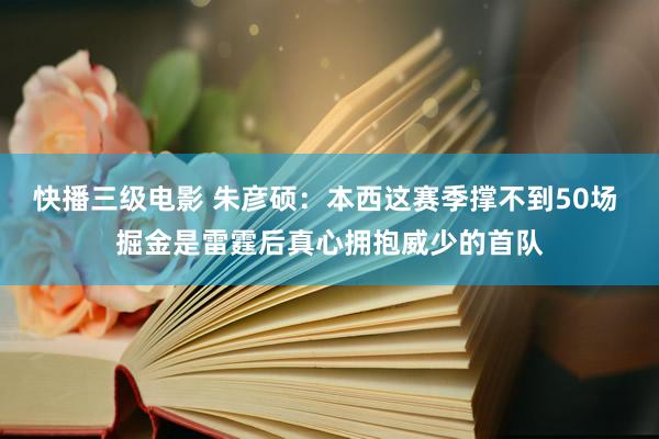 快播三级电影 朱彦硕：本西这赛季撑不到50场 掘金是雷霆后真心拥抱威少的首队