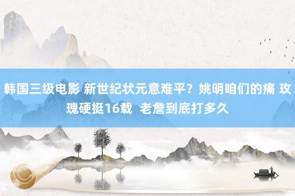 韩国三级电影 新世纪状元意难平？姚明咱们的痛 玫瑰硬挺16载  老詹到底打多久