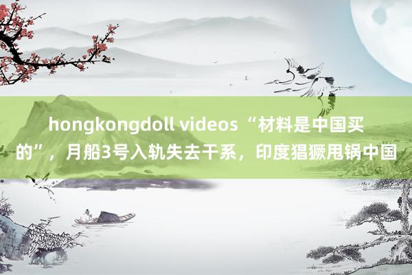 hongkongdoll videos “材料是中国买的”，月船3号入轨失去干系，印度猖獗甩锅中国