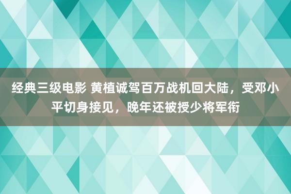 经典三级电影 黄植诚驾百万战机回大陆，受邓小平切身接见，晚年还被授少将军衔