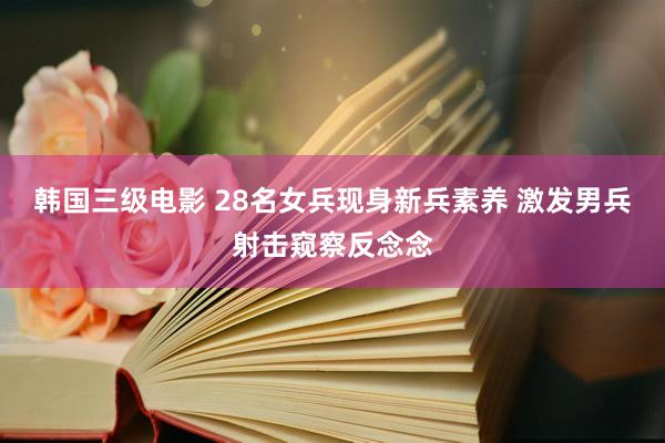 韩国三级电影 28名女兵现身新兵素养 激发男兵射击窥察反念念