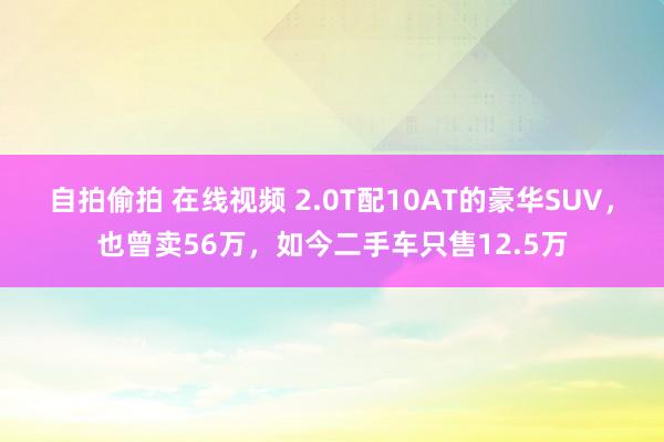 自拍偷拍 在线视频 2.0T配10AT的豪华SUV，也曾卖56万，如今二手车只售12.5万