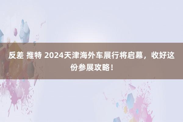 反差 推特 2024天津海外车展行将启幕，收好这份参展攻略！