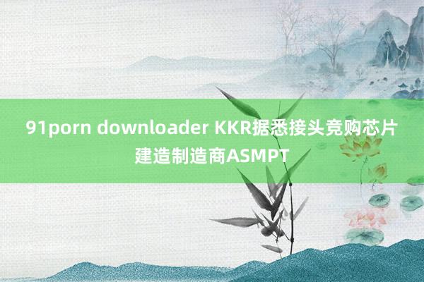 91porn downloader KKR据悉接头竞购芯片建造制造商ASMPT