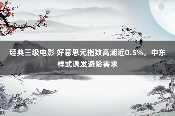 经典三级电影 好意思元指数高潮近0.5%，中东样式诱发避险需求