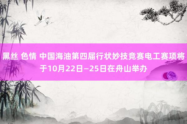 黑丝 色情 中国海油第四届行状妙技竞赛电工赛项将于10月22日—25日在舟山举办