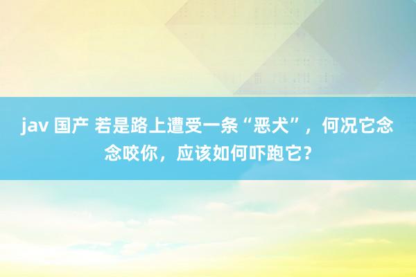 jav 国产 若是路上遭受一条“恶犬”，何况它念念咬你，应该如何吓跑它？