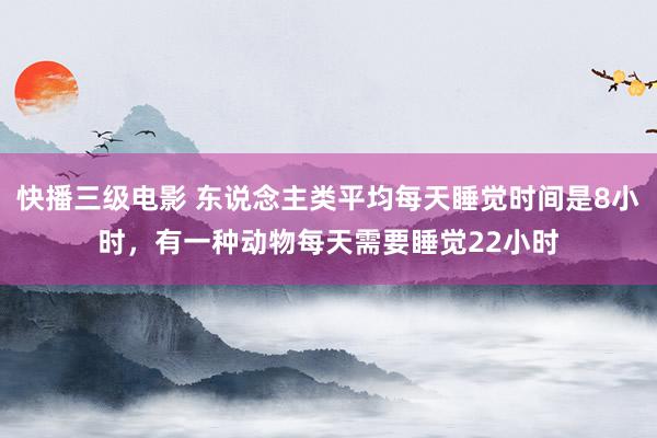 快播三级电影 东说念主类平均每天睡觉时间是8小时，有一种动物每天需要睡觉22小时