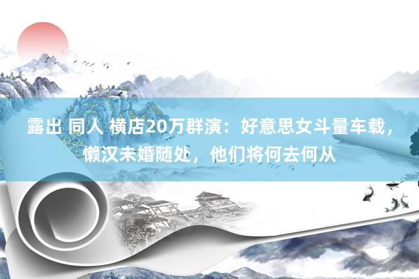 露出 同人 横店20万群演：好意思女斗量车载，懒汉未婚随处，他们将何去何从