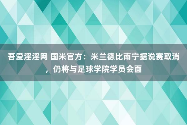 吾爱淫淫网 国米官方：米兰德比南宁据说赛取消，仍将与足球学院学员会面