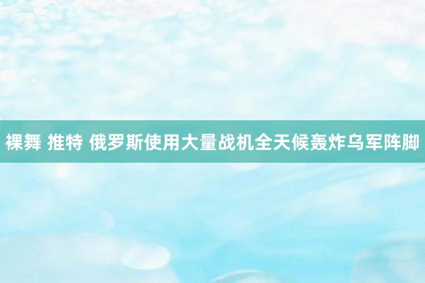 裸舞 推特 俄罗斯使用大量战机全天候轰炸乌军阵脚