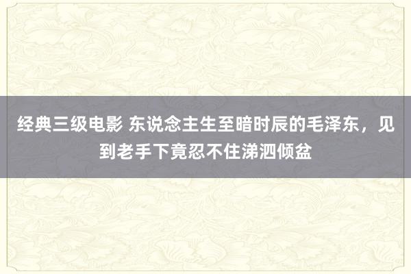 经典三级电影 东说念主生至暗时辰的毛泽东，见到老手下竟忍不住涕泗倾盆