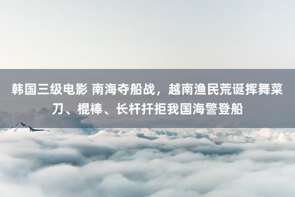 韩国三级电影 南海夺船战，越南渔民荒诞挥舞菜刀、棍棒、长杆扞拒我国海警登船