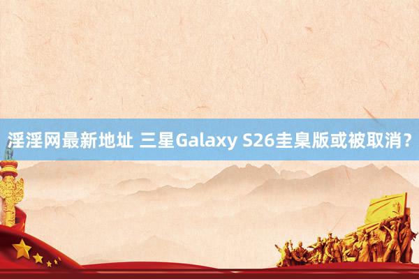 淫淫网最新地址 三星Galaxy S26圭臬版或被取消？