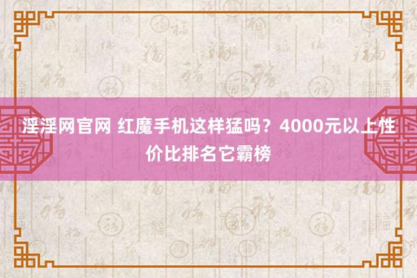 淫淫网官网 红魔手机这样猛吗？4000元以上性价比排名它霸榜