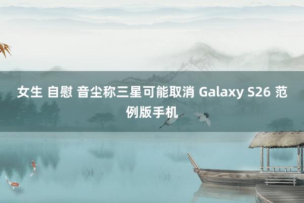 女生 自慰 音尘称三星可能取消 Galaxy S26 范例版手机