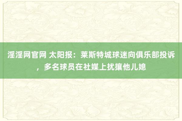 淫淫网官网 太阳报：莱斯特城球迷向俱乐部投诉，多名球员在社媒上扰攘他儿媳