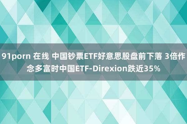 91porn 在线 中国钞票ETF好意思股盘前下落 3倍作念多富时中国ETF-Direxion跌近35%