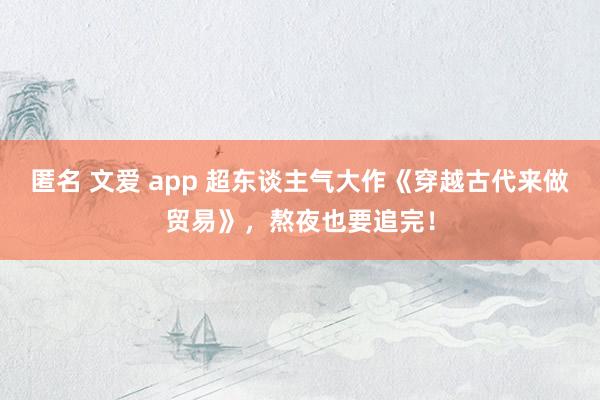 匿名 文爱 app 超东谈主气大作《穿越古代来做贸易》，熬夜也要追完！