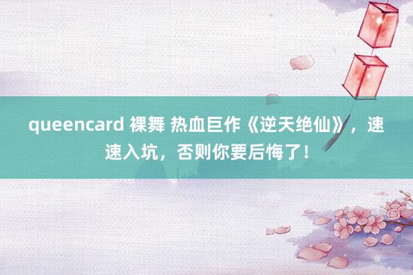 queencard 裸舞 热血巨作《逆天绝仙》，速速入坑，否则你要后悔了！