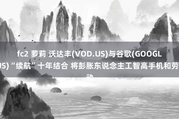 fc2 萝莉 沃达丰(VOD.US)与谷歌(GOOGL.US)“续航”十年结合 将彭胀东说念主工智高手机和劳动