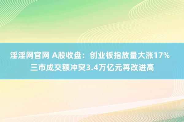 淫淫网官网 A股收盘：创业板指放量大涨17%  三市成交额冲突3.4万亿元再改进高