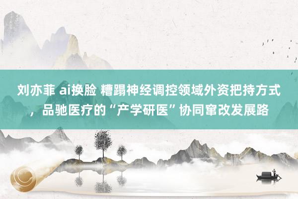 刘亦菲 ai换脸 糟蹋神经调控领域外资把持方式，品驰医疗的“产学研医”协同窜改发展路