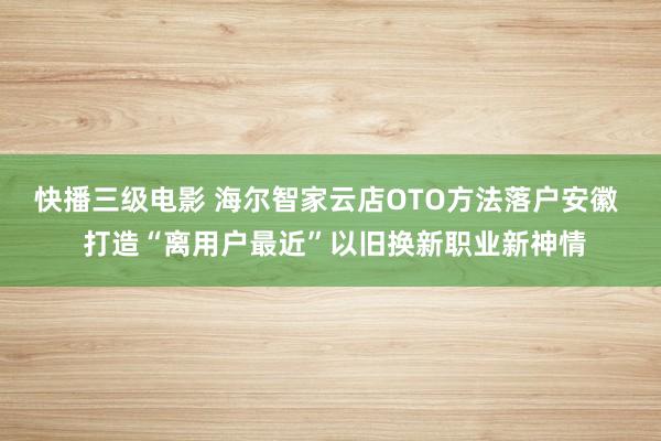 快播三级电影 海尔智家云店OTO方法落户安徽  打造“离用户最近”以旧换新职业新神情