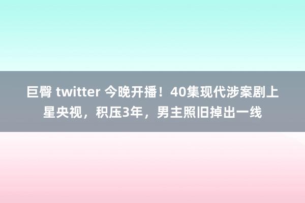 巨臀 twitter 今晚开播！40集现代涉案剧上星央视，积压3年，男主照旧掉出一线