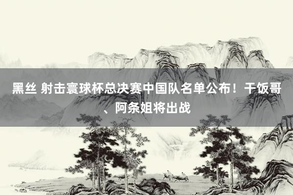 黑丝 射击寰球杯总决赛中国队名单公布！干饭哥、阿条姐将出战