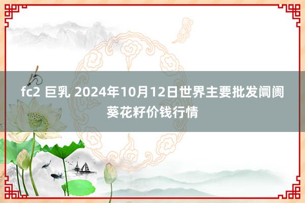 fc2 巨乳 2024年10月12日世界主要批发阛阓葵花籽价钱行情