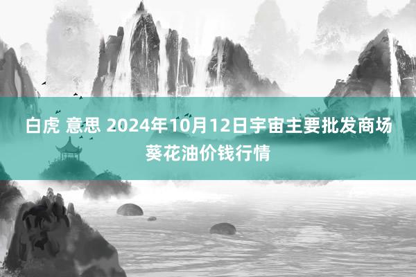 白虎 意思 2024年10月12日宇宙主要批发商场葵花油价钱行情