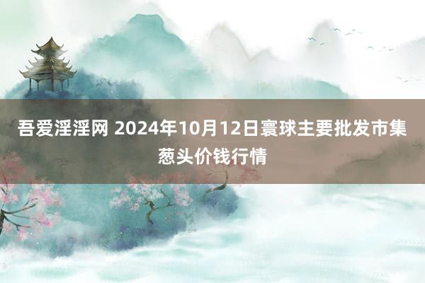 吾爱淫淫网 2024年10月12日寰球主要批发市集葱头价钱行情